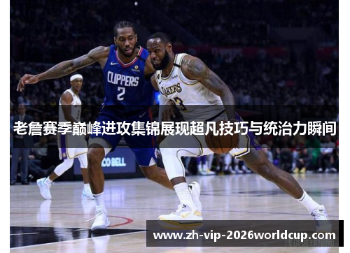 老詹赛季巅峰进攻集锦展现超凡技巧与统治力瞬间