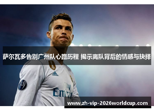 萨尔瓦多告别广州队心路历程 揭示离队背后的情感与抉择