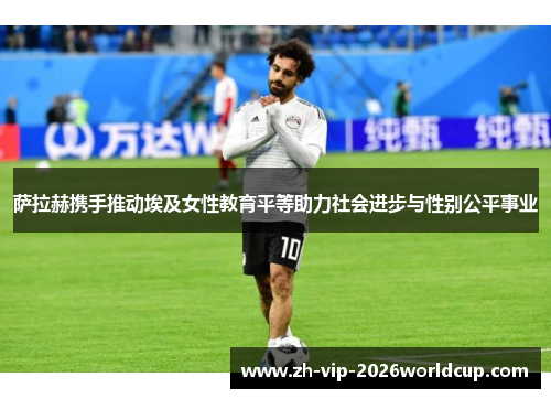 萨拉赫携手推动埃及女性教育平等助力社会进步与性别公平事业