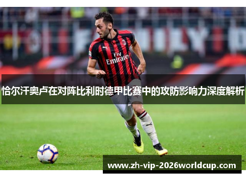 恰尔汗奥卢在对阵比利时德甲比赛中的攻防影响力深度解析