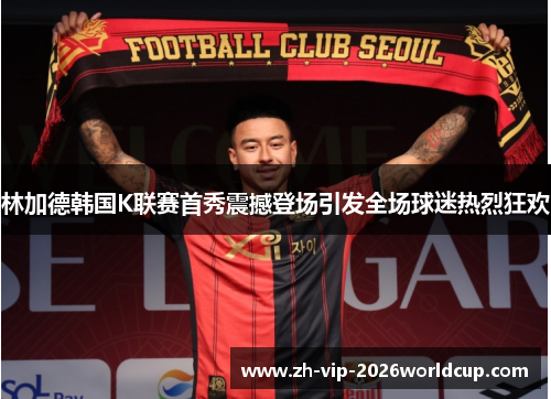 林加德韩国K联赛首秀震撼登场引发全场球迷热烈狂欢