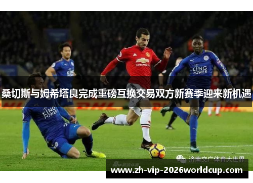 桑切斯与姆希塔良完成重磅互换交易双方新赛季迎来新机遇