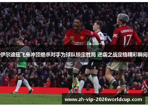 伊尔迪兹飞身冲顶绝杀对手为球队锁定胜局 逆袭之战定格精彩瞬间