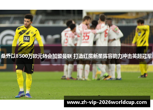 桑乔以8500万欧元转会加盟曼联 打造红魔新星阵容助力冲击英超冠军