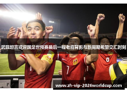 武磊坦言或迎国足世预赛最后一程老将背影与新周期希望交汇时刻