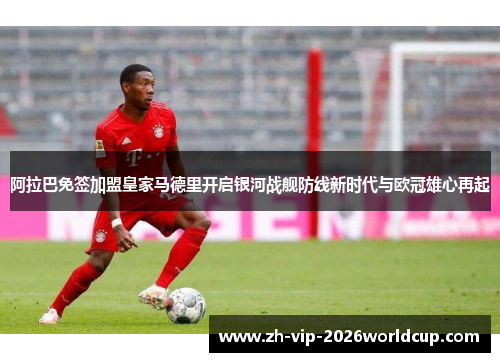 阿拉巴免签加盟皇家马德里开启银河战舰防线新时代与欧冠雄心再起