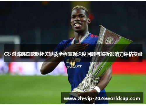 C罗对阵韩国欧联杯关键战全程表现深度回顾与解析影响力评估复盘