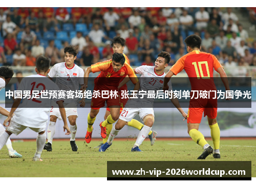 中国男足世预赛客场绝杀巴林 张玉宁最后时刻单刀破门为国争光 中国男足世预赛客场绝杀巴林 张玉宁最后时刻单刀破门为国争光