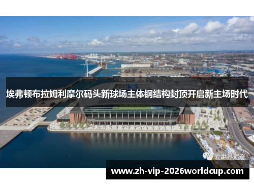 埃弗顿布拉姆利摩尔码头新球场主体钢结构封顶开启新主场时代 埃弗顿布拉姆利摩尔码头新球场主体钢结构封顶开启新主场时代