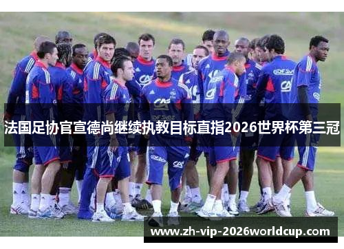 法国足协官宣德尚继续执教目标直指2026世界杯第三冠 法国足协官宣德尚继续执教目标直指2026世界杯第三冠