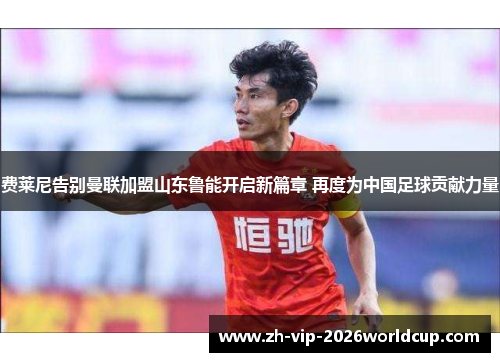 费莱尼告别曼联加盟山东鲁能开启新篇章 再度为中国足球贡献力量